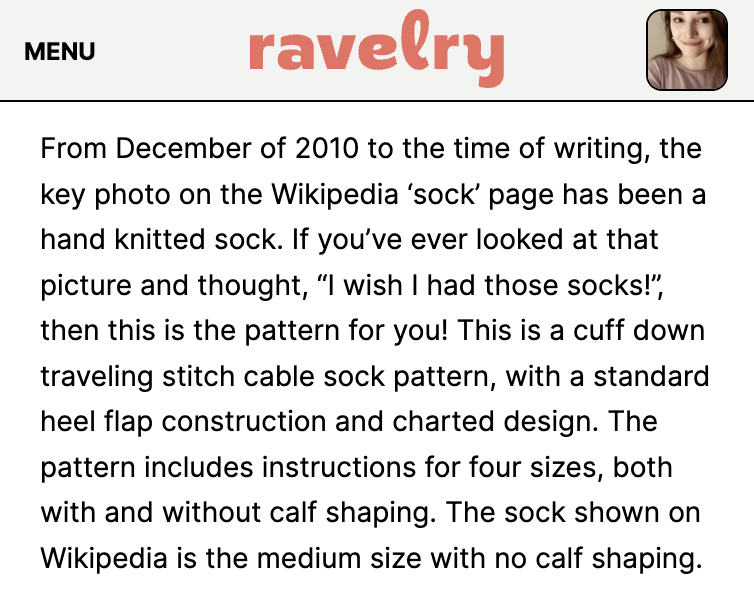Ravelry description: From December of 2010 to the time of writing, the key photo on the Wikipedia ‘sock’ page has been a hand knitted sock. If you’ve ever looked at that picture and thought, “I wish I had those socks!”, then this is the pattern for you! This is a cuff down traveling stitch cable sock pattern, with a standard heel flap construction and charted design. The pattern includes instructions for four sizes, both with and without calf shaping. The sock shown on Wikipedia is the medium size with no calf shaping.