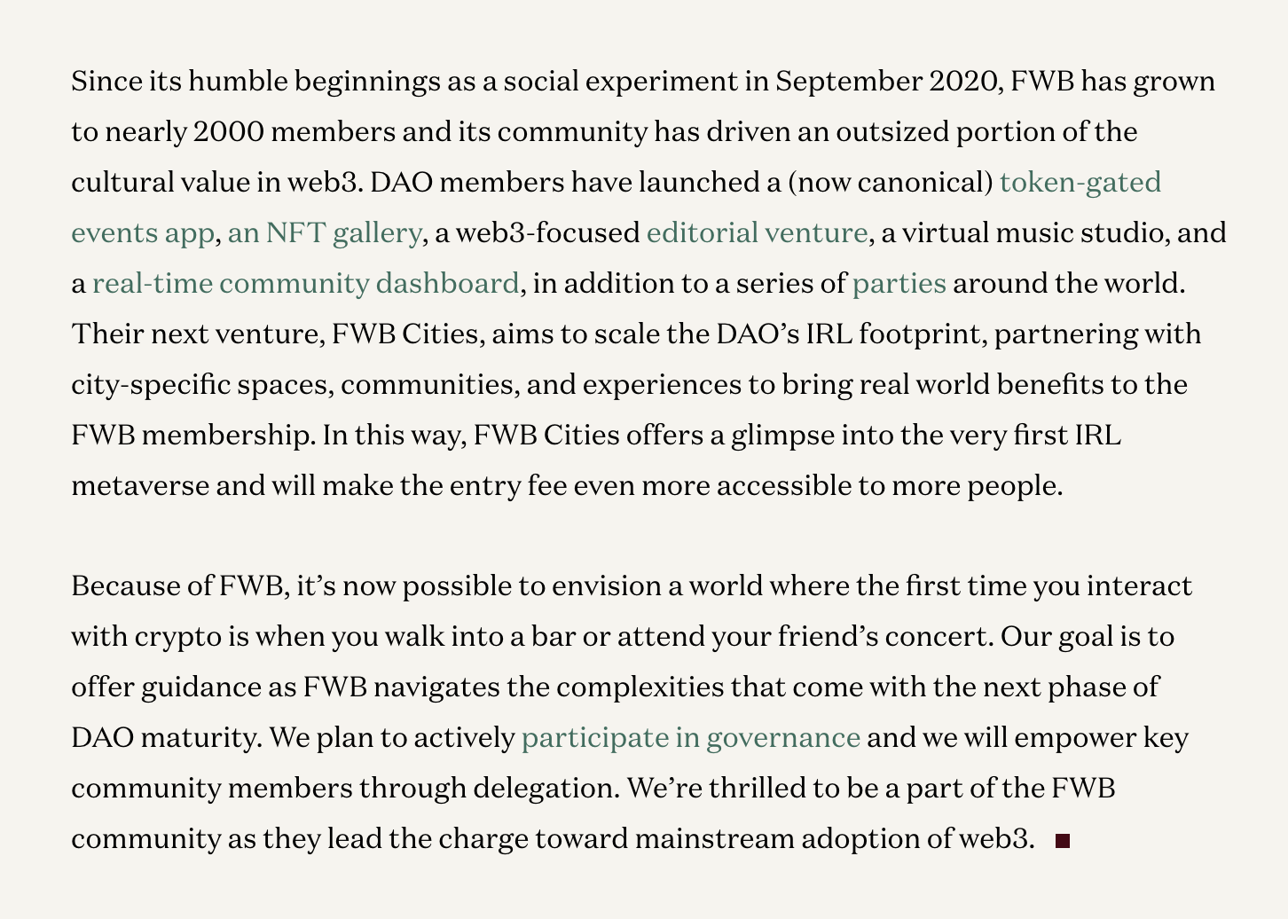 Since its humble beginnings as a social experiment in September 2020, FWB has grown to nearly 2000 members and its community has driven an outsized portion of the cultural value in web3. DAO members have launched a (now canonical)token-gated events app, an NFT gallery, a web3-focused editorial venture, a virtual music studio, and a real-time community dashboard, in addition to a series of parties around the world. Their next venture, FWB Cities, aims to scale the DAO’s IRL footprint, partnering with city-specific spaces, communities, and experiences to bring real world benefits to the FWB membership. In this way, FWB Cities offers a glimpse into the very first IRL metaverse and will make the entry fee even more accessible to more people. Because of FWB, it’s now possible to envision a world where the first time you interact with crypto is when you walk into a bar or attend your friend’s concert. Our goal is to offer guidance as FWB navigates the complexities that come with the next phase of DAO maturity. We plan to actively participate in governance and we will empower key community members through delegation. We’re thrilled to be a part of the FWB community as they lead the charge toward mainstream adoption of web3.
