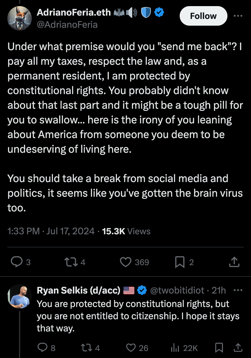 Tweet exchange between Ryan Selkis and AdrianoFeria.eth:<br>Feria: "Under what premise would you "send me back"? I pay all my taxes, respect the law and, as a permanent resident, I am protected by constitutional rights. You probably didn't know about that last part and it might be a tough pill for you to swallow... here is the irony of you leaning about America from someone you deem to be undeserving of living here.
You should take a break from social media and politics, it seems like you've gotten the brain virus too."<br>Selkis: "You are protected by constitutional rights, but you are not entitled to citizenship. I hope it stays that way."