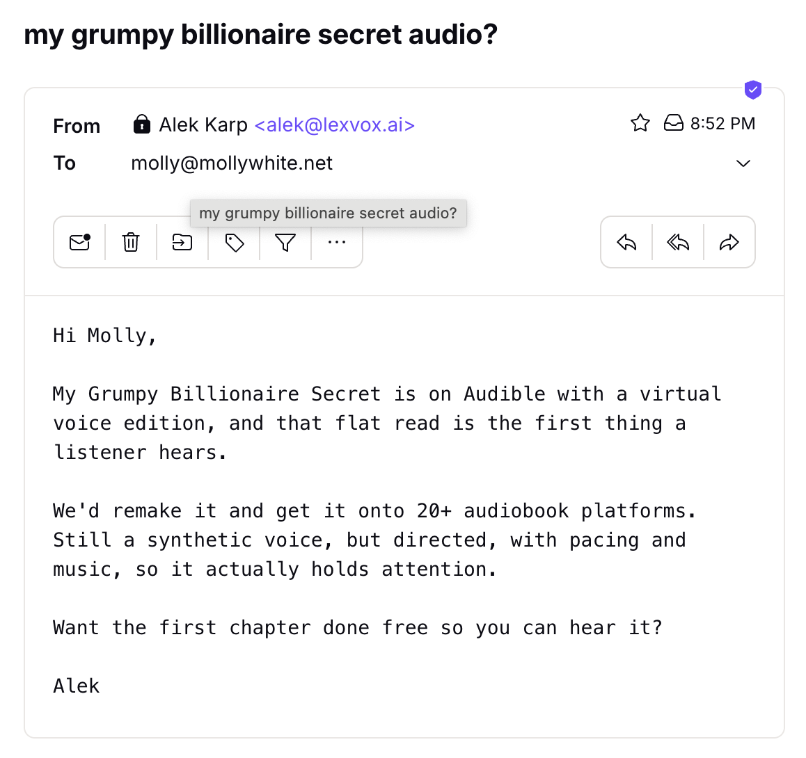 Hi Molly, My Grumpy Billionaire Secret is on Audible with a virtual voice edition, and that flat read is the first thing a listener hears. We'd remake it and get it onto 20+ audiobook platforms. Still a synthetic voice, but directed, with pacing and music, so it actually holds attention. Want the first chapter done free so you can hear it? Alek