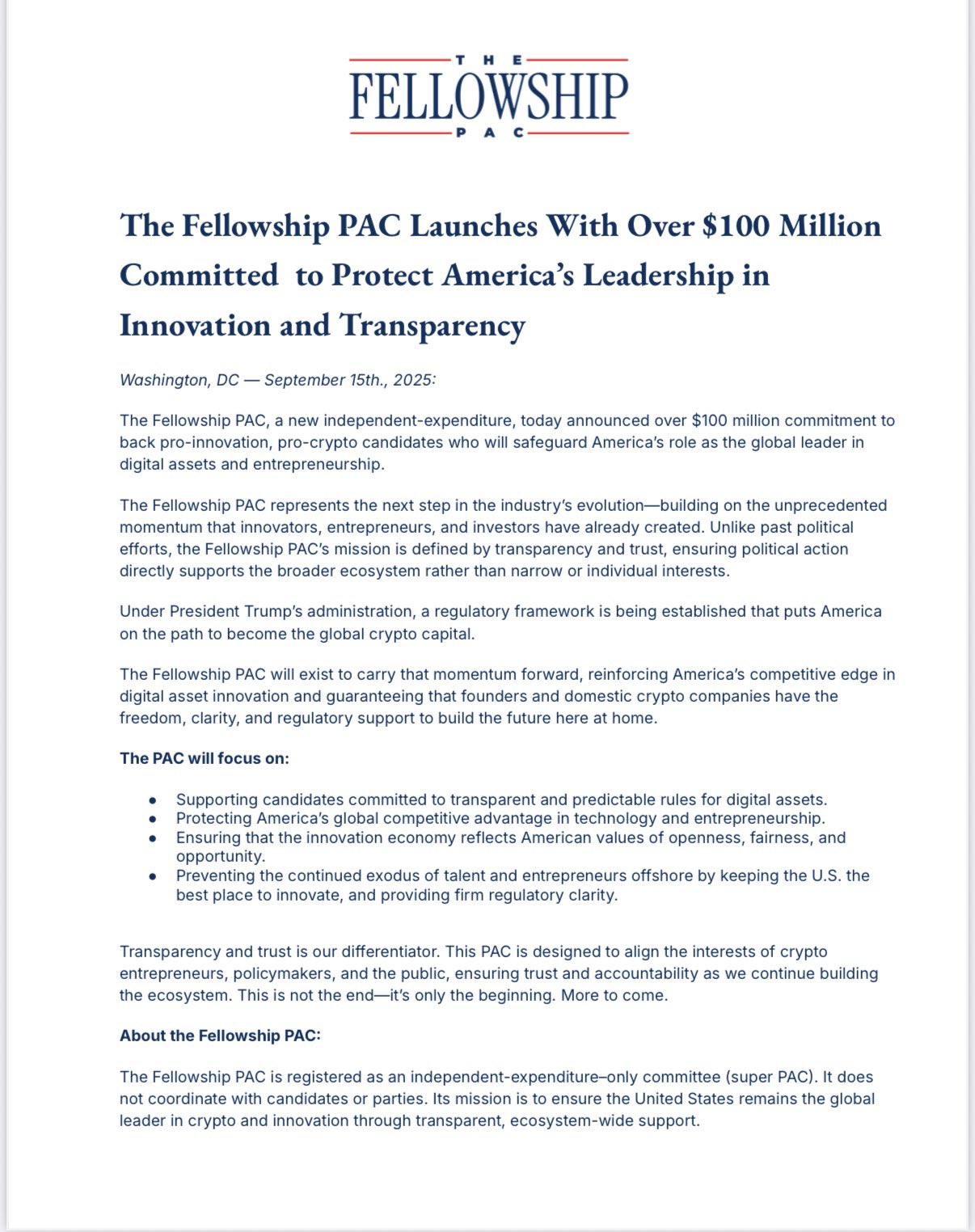 Press release from Fellowship PAC: THE FELLOWSHIP PAC The Fellowship PAC Launches With Over $100 Million Committed to Protect America's Leadership in Innovation and Transparency Washington, DC September 15th., 2025: The Fellowship PAC, a new independent-expenditure, today announced over $100 million commitment to back pro-innovation, pro-crypto candidates who will safeguard America's role as the global leader in digital assets and entrepreneurship. The Fellowship PAC represents the next step in the industry's evolution-building on the unprecedented momentum that innovators, entrepreneurs, and investors have already created. Unlike past political efforts, the Fellowship PAC's mission is defined by transparency and trust, ensuring political action directly supports the broader ecosystem rather than narrow or individual interests. Under President Trump's administration, a regulatory framework is being established that puts America on the path to become the global crypto capital. The Fellowship PAC will exist to carry that momentum forward, reinforcing America's competitive edge in digital asset innovation and guaranteeing that founders and domestic crypto companies have the freedom, clarity, and regulatory support to build the future here at home. The PAC will focus on: Supporting candidates committed to transparent and predictable rules for digital assets. Protecting America's global competitive advantage in technology and entrepreneurship. Ensuring that the innovation economy reflects American values of openness, fairness, and opportunity. Preventing the continued exodus of talent and entrepreneurs offshore by keeping the U.S. the best place to innovate, and providing firm regulatory clarity. Transparency and trust is our differentiator. This PAC is designed to align the interests of crypto entrepreneurs, policymakers, and the public, ensuring trust and accountability as we continue building the ecosystem. This is not the end-it's only the beginning. More to come. About the Fellowship PAC: The Fellowship PAC is registered as an independent-expenditure-only committee (super PAC). It does not coordinate with candidates or parties. Its mission is to ensure the United States remains the global leader in crypto and innovation through transparent, ecosystem-wide support.