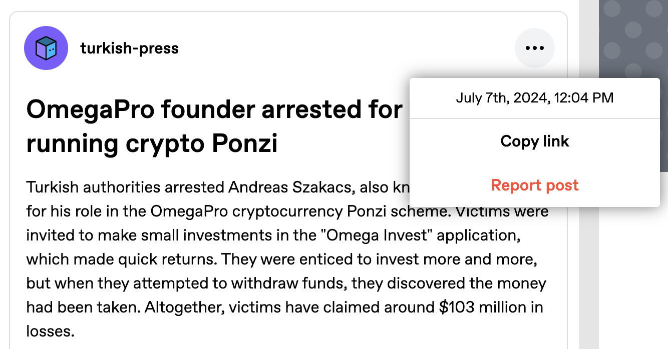 Popup showing a publication date of July 7th, 2024 on a Tumblr post: OmegaPro founder arrested for allegedly running crypto Ponzi Turkish authorities arrested Andreas Szakacs, also known as Emre Avci, for his role in the OmegaPro cryptocurrency Ponzi scheme. Victims were invited to make small investments in the "Omega Invest" application, which made quick returns. They were enticed to invest more and more, but when they attempted to withdraw funds, they discovered the money had been taken. Altogether, victims have claimed around $103 million in losses.
