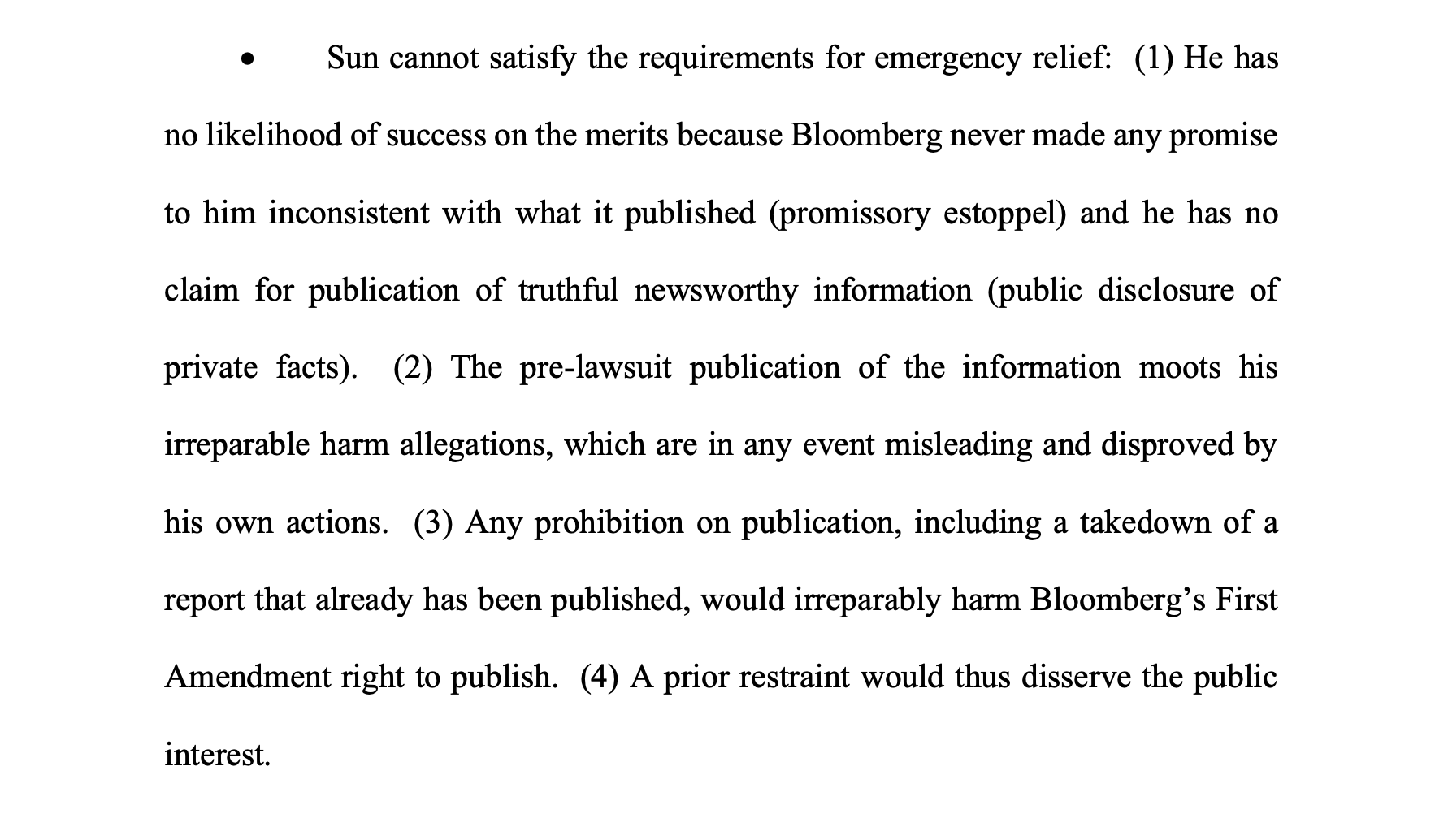 Sun cannot satisfy the requirements for emergency relief: (1) He has no likelihood of success on the merits because Bloomberg never made any promise to him inconsistent with what it published (promissory estoppel) and he has no claim for publication of truthful newsworthy information (public disclosure of private facts). (2) The pre-lawsuit publication of the information moots his irreparable harm allegations, which are in any event misleading and disproved by his own actions. (3) Any prohibition on publication, including a takedown of a report that already has been published, would irreparably harm Bloomberg’s First Amendment right to publish. (4) A prior restraint would thus disserve the public interest.