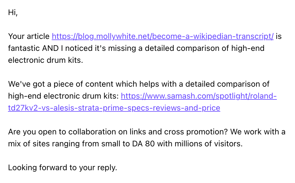Hi, Your article https://blog.mollywhite.net/become-a-wikipedian-transcript/ is fantastic AND I noticed it's missing a detailed comparison of high-end electronic drum kits. We've got a piece of content which helps with a detailed comparison of high-end electronic drum kits: https://www.samash.com/spotlight/roland-td27kv2-vs-alesis-strata-prime-specs-reviews-and-price Are you open to collaboration on links and cross promotion? We work with a mix of sites ranging from small to DA 80 with millions of visitors. Looking forward to your reply.