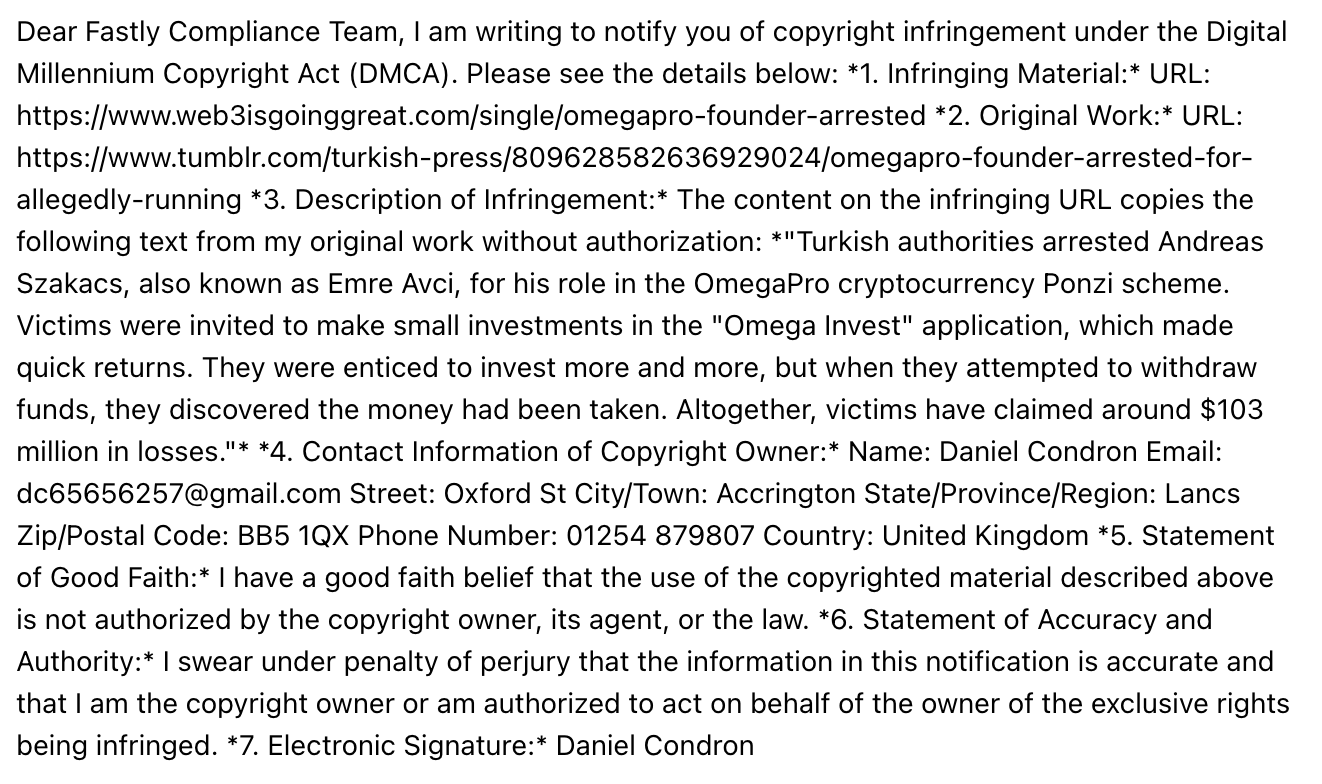 Dear Fastly Compliance Team, I am writing to notify you of copyright infringement under the Digital Millennium Copyright Act (DMCA). Please see the details below: *1. Infringing Material:* URL: https://www.web3isgoinggreat.com/single/omegapro-founder-arrested *2. Original Work:* URL: https://www.tumblr.com/turkish-press/809628582636929024/omegapro-founder-arrested-for-allegedly-running *3. Description of Infringement:* The content on the infringing URL copies the following text from my original work without authorization: *"Turkish authorities arrested Andreas Szakacs, also known as Emre Avci, for his role in the OmegaPro cryptocurrency Ponzi scheme. Victims were invited to make small investments in the "Omega Invest" application, which made quick returns. They were enticed to invest more and more, but when they attempted to withdraw funds, they discovered the money had been taken. Altogether, victims have claimed around $103 million in losses."* *4. Contact Information of Copyright Owner:* Name: Daniel Condron Email: dc65656257@gmail.com Street: Oxford St City/Town: Accrington State/Province/Region: Lancs Zip/Postal Code: BB5 1QX Phone Number: 01254 879807 Country: United Kingdom *5. Statement of Good Faith:* I have a good faith belief that the use of the copyrighted material described above is not authorized by the copyright owner, its agent, or the law. *6. Statement of Accuracy and Authority:* I swear under penalty of perjury that the information in this notification is accurate and that I am the copyright owner or am authorized to act on behalf of the owner of the exclusive rights being infringed. *7. Electronic Signature:* Daniel Condron