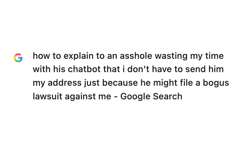 Browser history entry: how to explain to an asshole wasting my time with his chatbot that i don't have to send him my address just because he might file a bogus lawsuit against me - Google Search