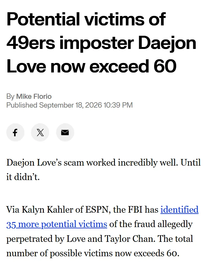Potential victims of 49ers imposter Daejon Love now exceed 60 By Mike Florio Published September 18, 2026 10:39 PM Daejon Love’s scam worked incredibly well. Until it didn’t. Via Kalyn Kahler of ESPN, the FBI has identified 35 more potential victims of the fraud allegedly perpetrated by Love and Taylor Chan. The total number of possible victims now exceeds 60.